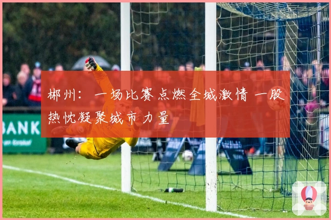 郴州：一场比赛点燃全城激情 一股热忱凝聚城市力量