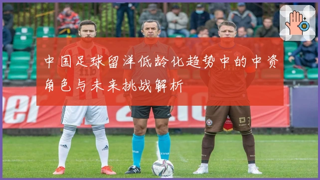 中国足球留洋低龄化趋势中的中资角色与未来挑战解析