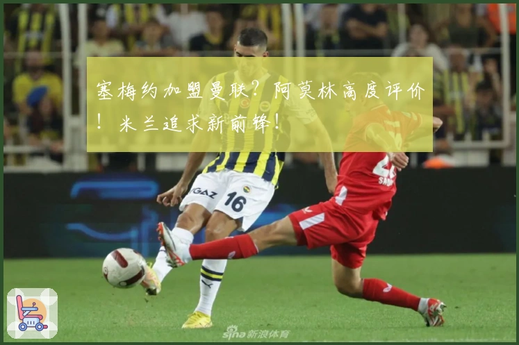 塞梅约加盟曼联？阿莫林高度评价！米兰追求新前锋！