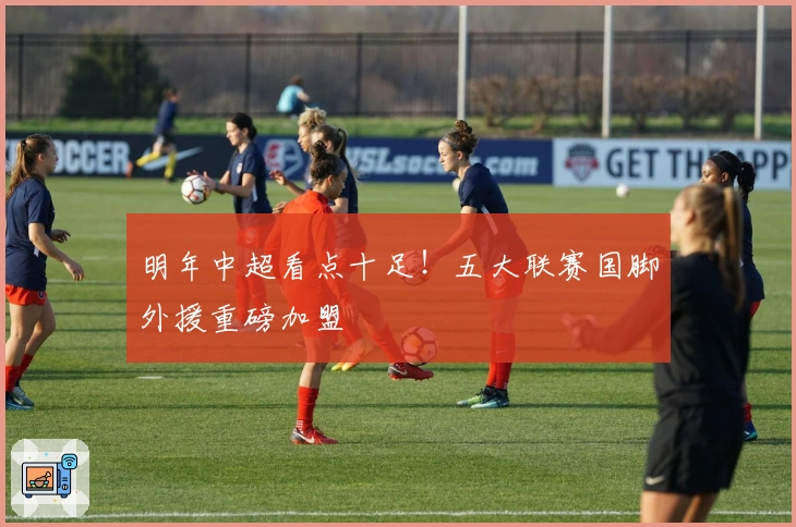 明年中超看点十足！五大联赛国脚外援重磅加盟