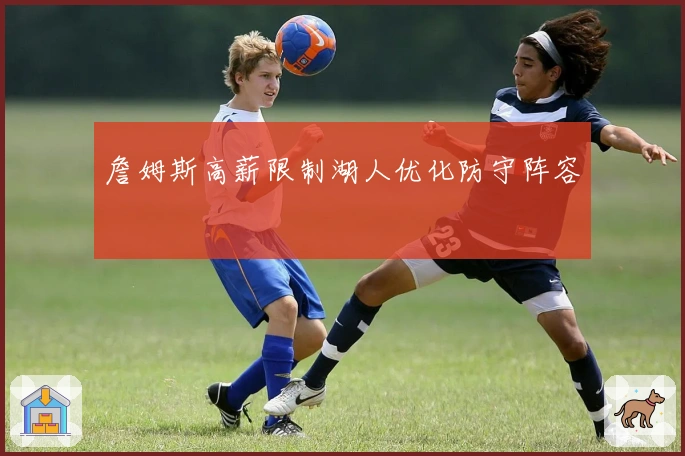 詹姆斯高薪限制湖人优化防守阵容