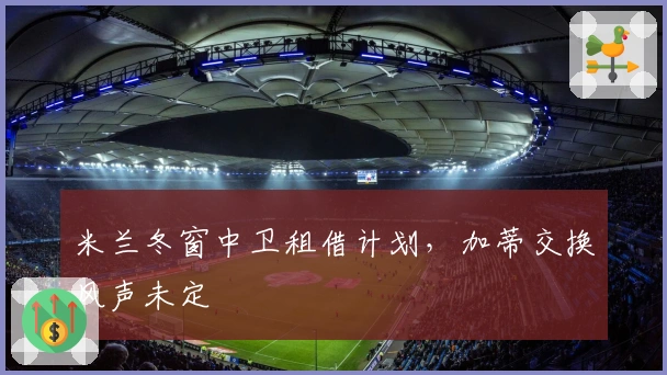 米兰冬窗中卫租借计划，加蒂交换风声未定
