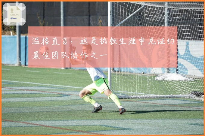 温格直言，这是执教生涯中见证的最佳团队协作之一