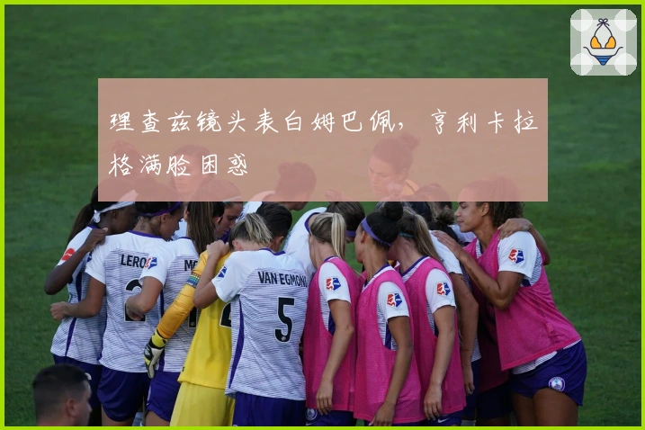 理查兹镜头表白姆巴佩，亨利卡拉格满脸困惑