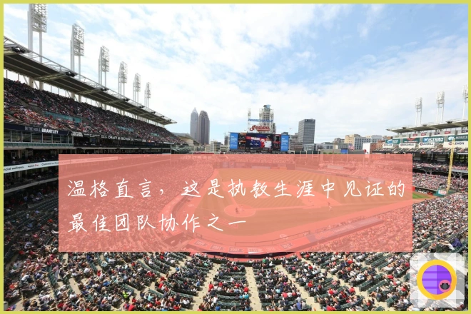 温格直言，这是执教生涯中见证的最佳团队协作之一