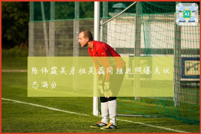 陈伟霆吴彦祖吴磊同框近照曝光状态满分