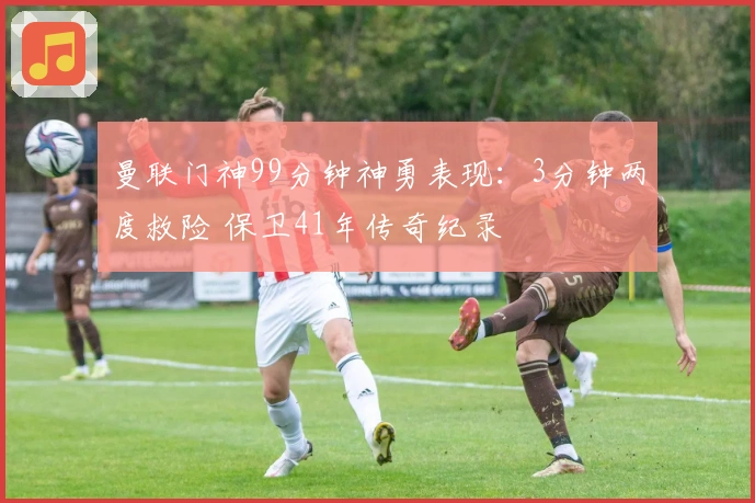 曼联门神99分钟神勇表现：3分钟两度救险 保卫41年传奇纪录