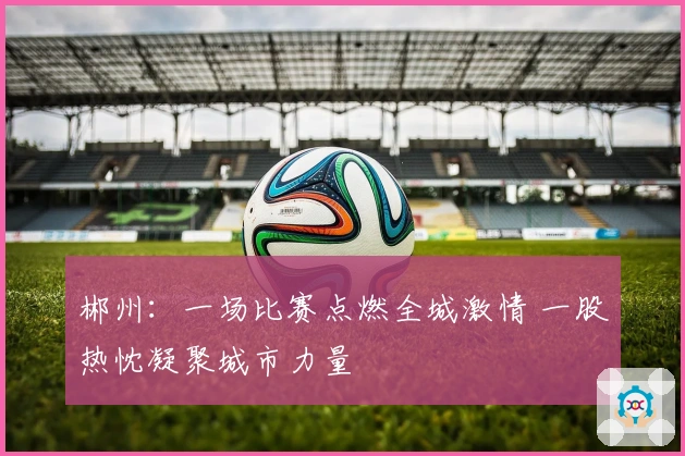 郴州：一场比赛点燃全城激情 一股热忱凝聚城市力量